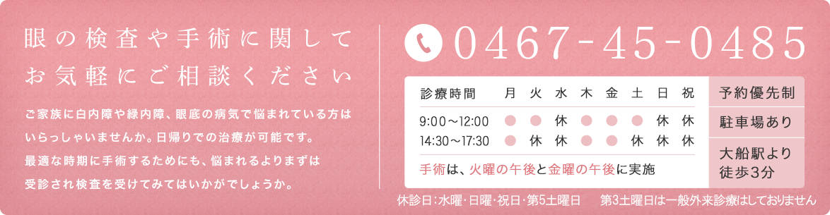眼の検査や手術に関することはお気軽にご相談ください　ご家族に白内障で悩まれている方はいらっしゃいませんか。日帰りでの検査・手術も可能です。悩まれるより、まずは受診されてみてはいかがでしょう。　TEL:0467-45-0485　診療時間:9:00～12:00、14:30～17:30　白内障手術は、火曜の午後と金曜の午後に実施　予約優先制　駐車場あり　大船駅より徒歩3分
